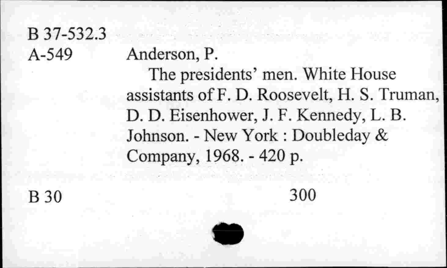 ﻿B 37-532.3 A-549	Anderson, P. The presidents’ men. White House assistants of F. D. Roosevelt, H. S. Truman, D. D. Eisenhower, J. F. Kennedy, L. B. Johnson. - New York : Doubleday & Company, 1968. - 420 p.
B 30	300